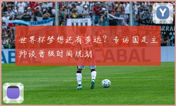 世界杯梦想还有多远？专访国足主帅谈晋级时间规划