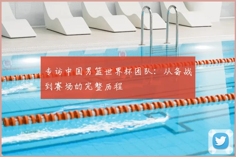 专访中国男篮世界杯团队：从备战到赛场的完整历程