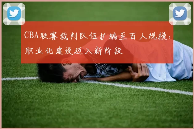 CBA联赛裁判队伍扩编至百人规模，职业化建设迈入新阶段