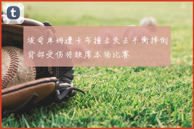 埃奇库姆遭卡布撞击失去平衡摔倒背部受伤将缺席本场比赛