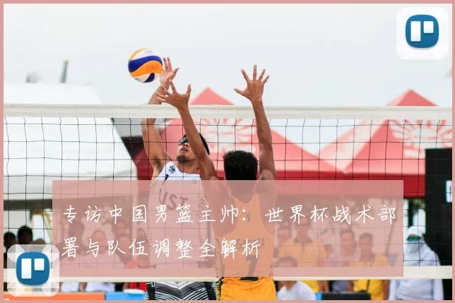 专访中国男篮主帅：世界杯战术部署与队伍调整全解析