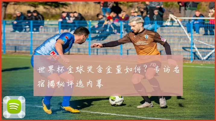 世界杯金球奖含金量如何？专访名宿揭秘评选内幕