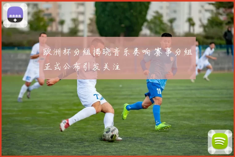 欧洲杯分组揭晓音乐奏响 赛事分组正式公布引发关注