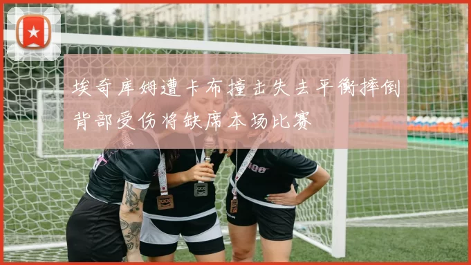 埃奇库姆遭卡布撞击失去平衡摔倒背部受伤将缺席本场比赛