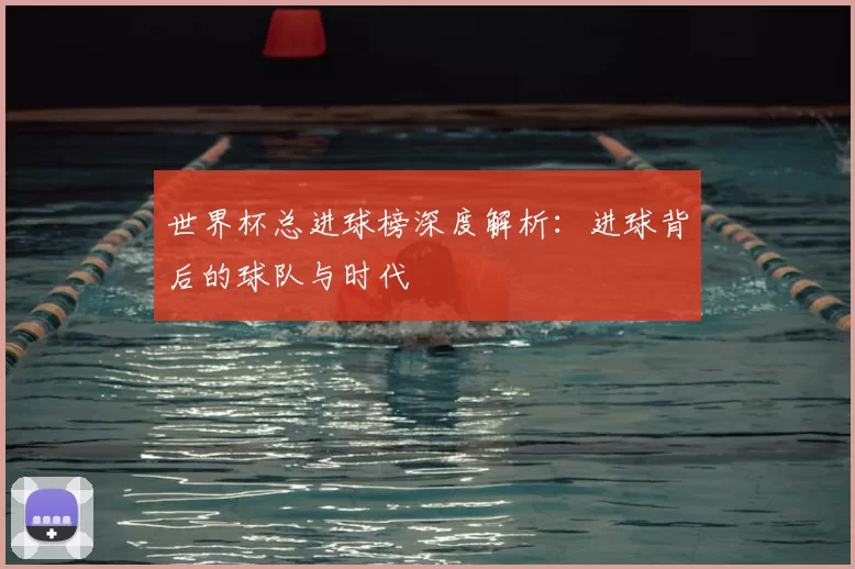 世界杯总进球榜深度解析：进球背后的球队与时代