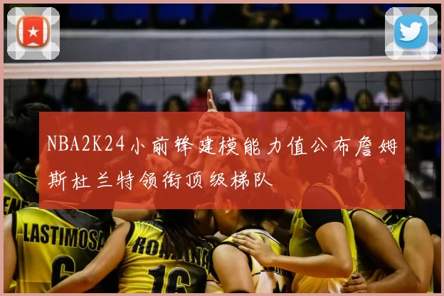 NBA2K24小前锋建模能力值公布詹姆斯杜兰特领衔顶级梯队