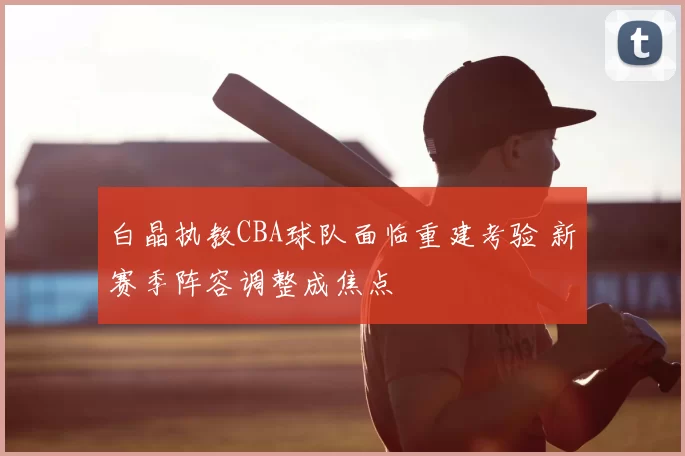 白晶执教CBA球队面临重建考验 新赛季阵容调整成焦点