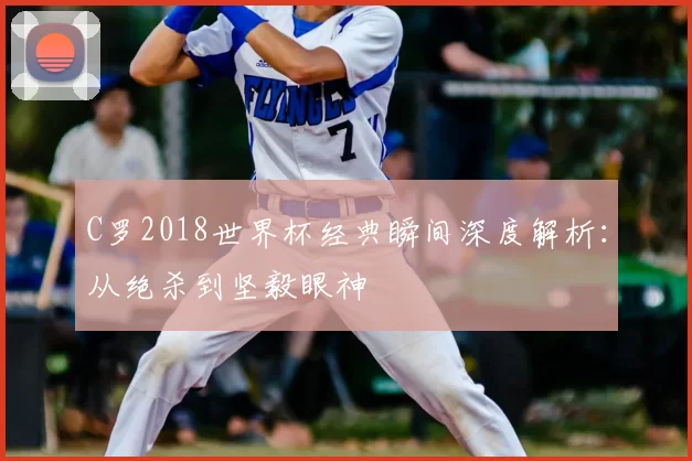 C罗2018世界杯经典瞬间深度解析：从绝杀到坚毅眼神